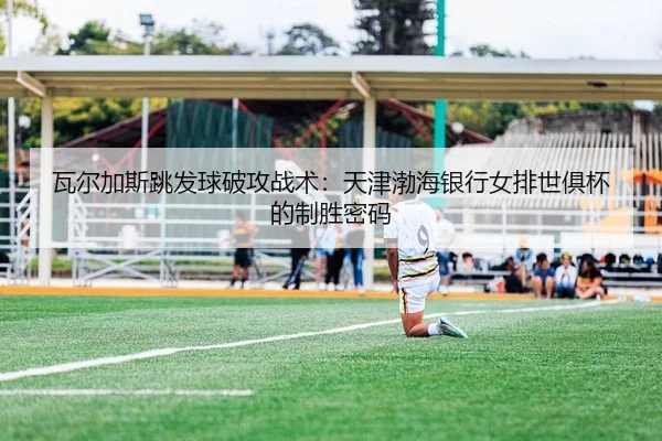 瓦尔加斯跳发球破攻战术：天津渤海银行女排世俱杯的制胜密码